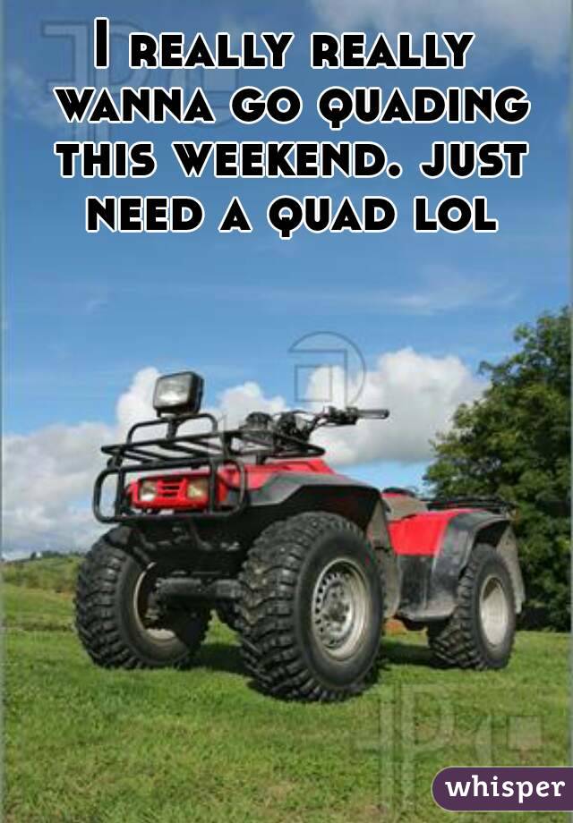 I really really wanna go quading this weekend. just need a quad lol