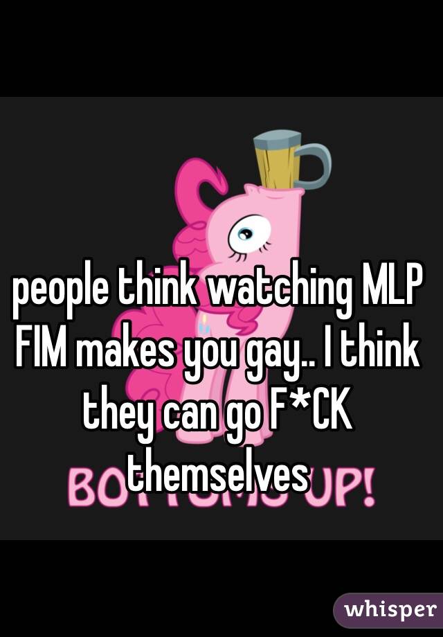 people think watching MLP FIM makes you gay.. I think they can go F*CK themselves 