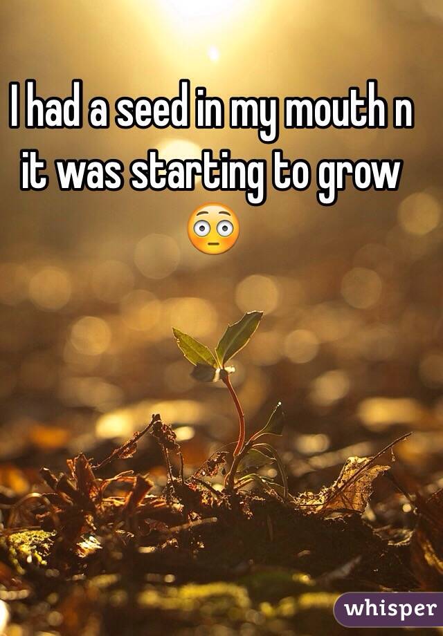 I had a seed in my mouth n it was starting to grow 😳