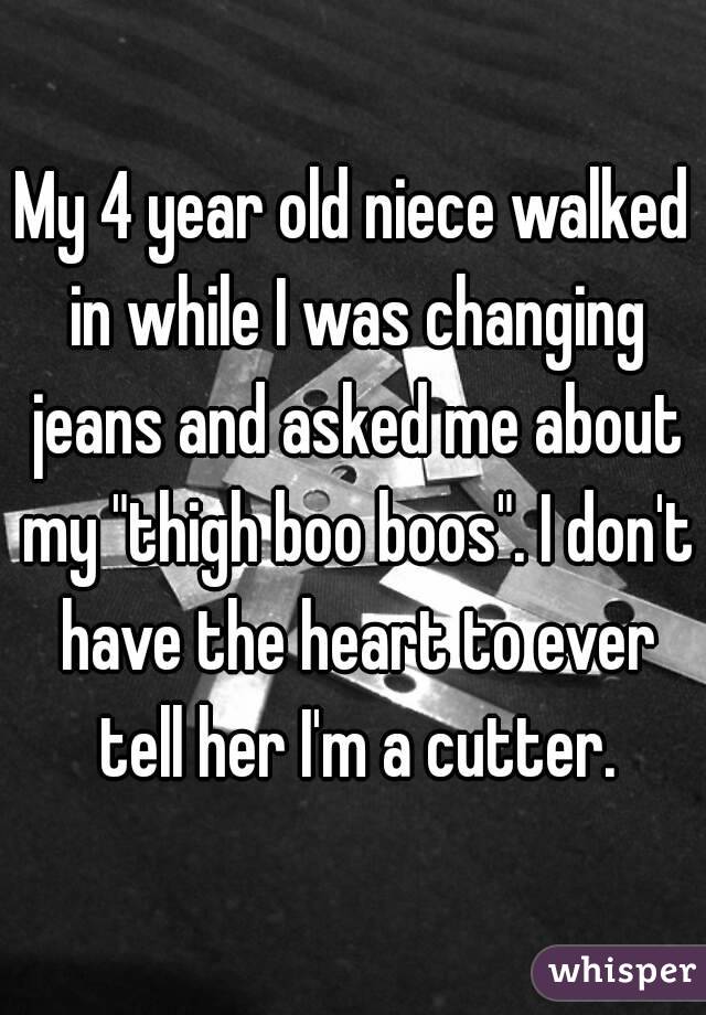 My 4 year old niece walked in while I was changing jeans and asked me about my "thigh boo boos". I don't have the heart to ever tell her I'm a cutter.