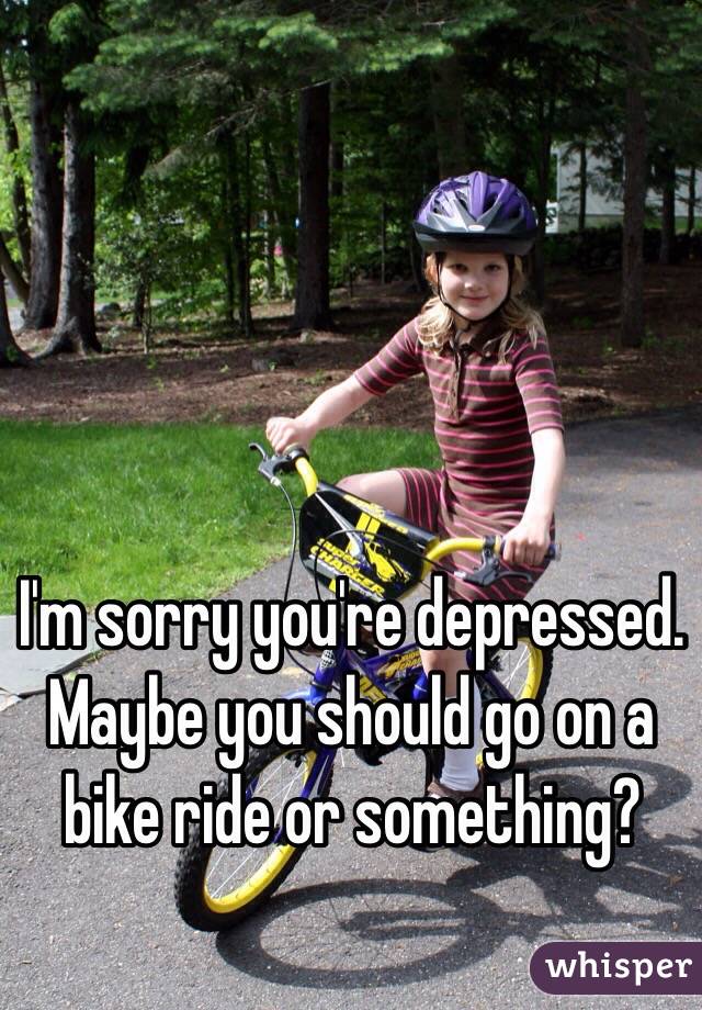I'm sorry you're depressed. Maybe you should go on a bike ride or something?