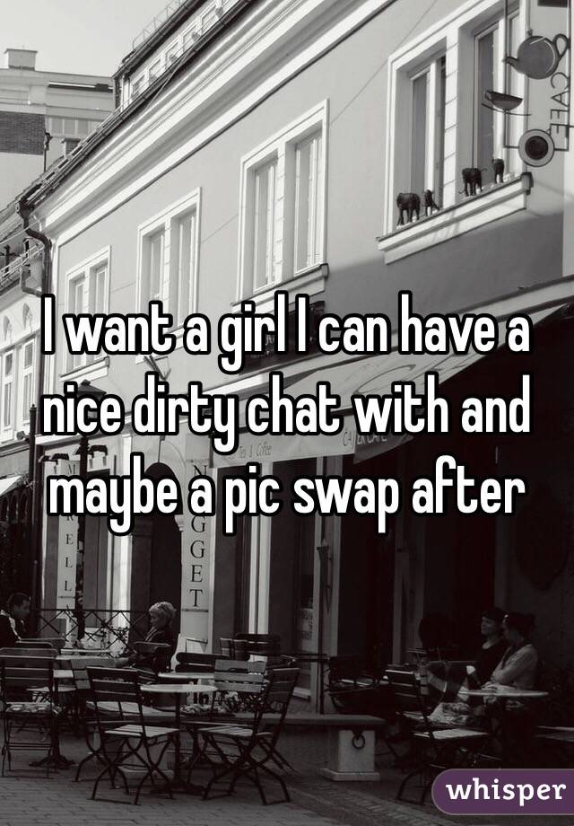 I want a girl I can have a nice dirty chat with and maybe a pic swap after
