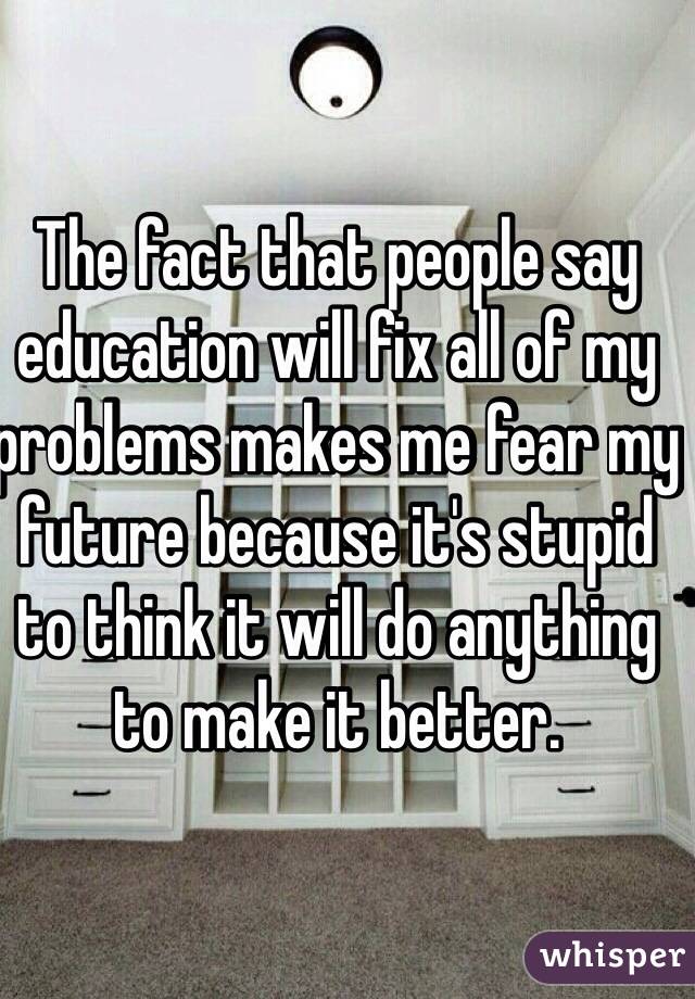 The fact that people say education will fix all of my problems makes me fear my future because it's stupid to think it will do anything to make it better. 
