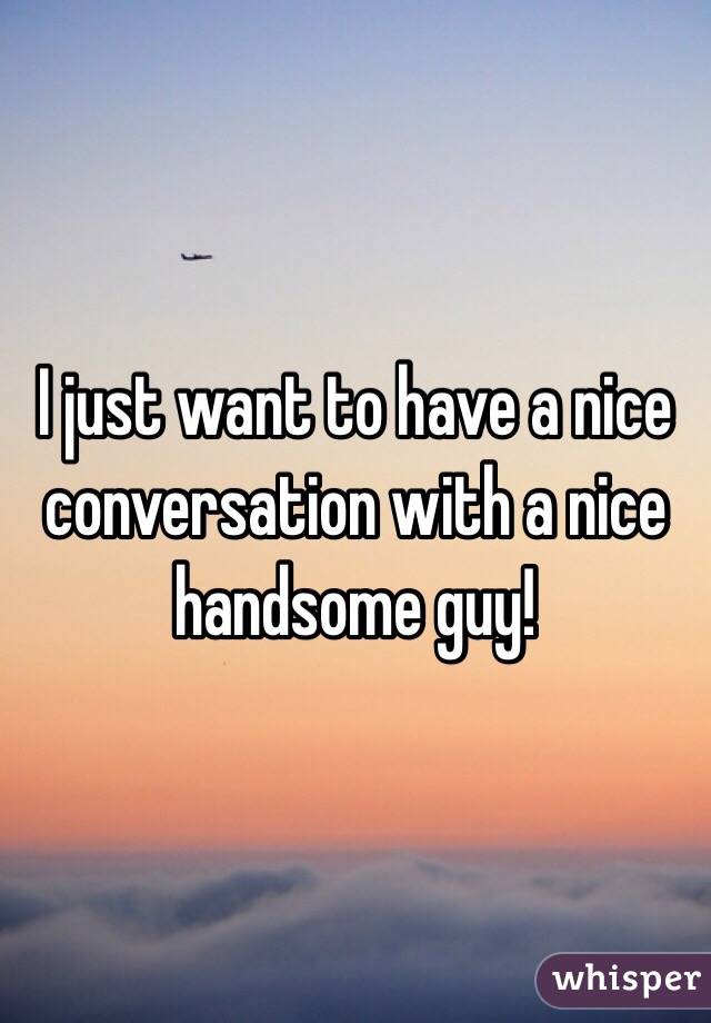I just want to have a nice conversation with a nice handsome guy! 