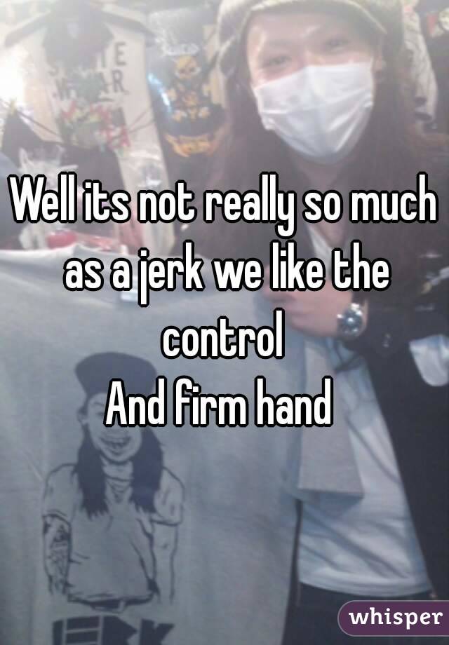 Well its not really so much as a jerk we like the control 
And firm hand 