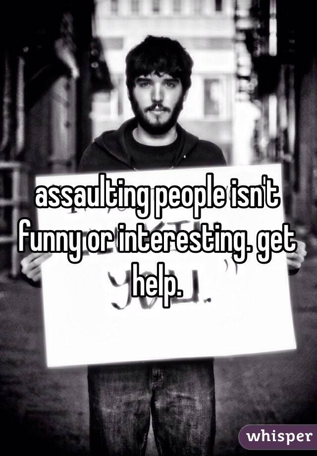assaulting people isn't funny or interesting. get help.