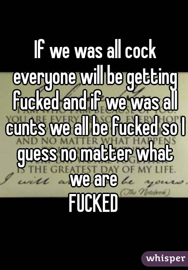  If we was all cock everyone will be getting fucked and if we was all cunts we all be fucked so I guess no matter what we are 
FUCKED