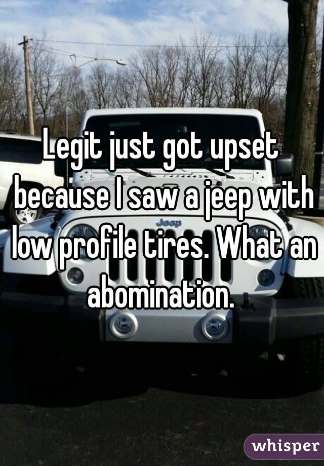 Legit just got upset because I saw a jeep with low profile tires. What an abomination. 