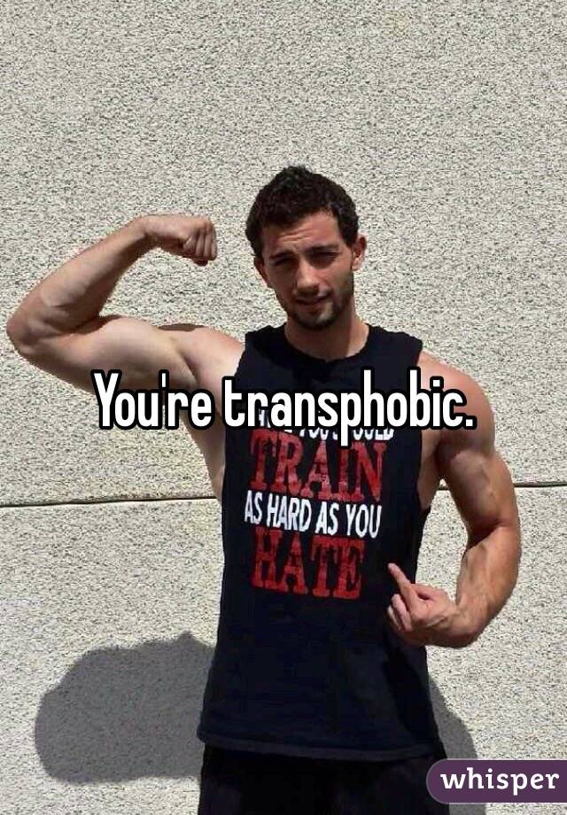 You're transphobic.
