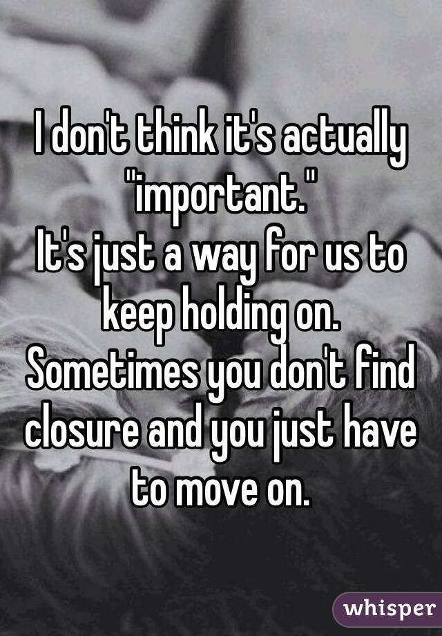 I don't think it's actually "important." 
It's just a way for us to keep holding on.
Sometimes you don't find closure and you just have to move on.