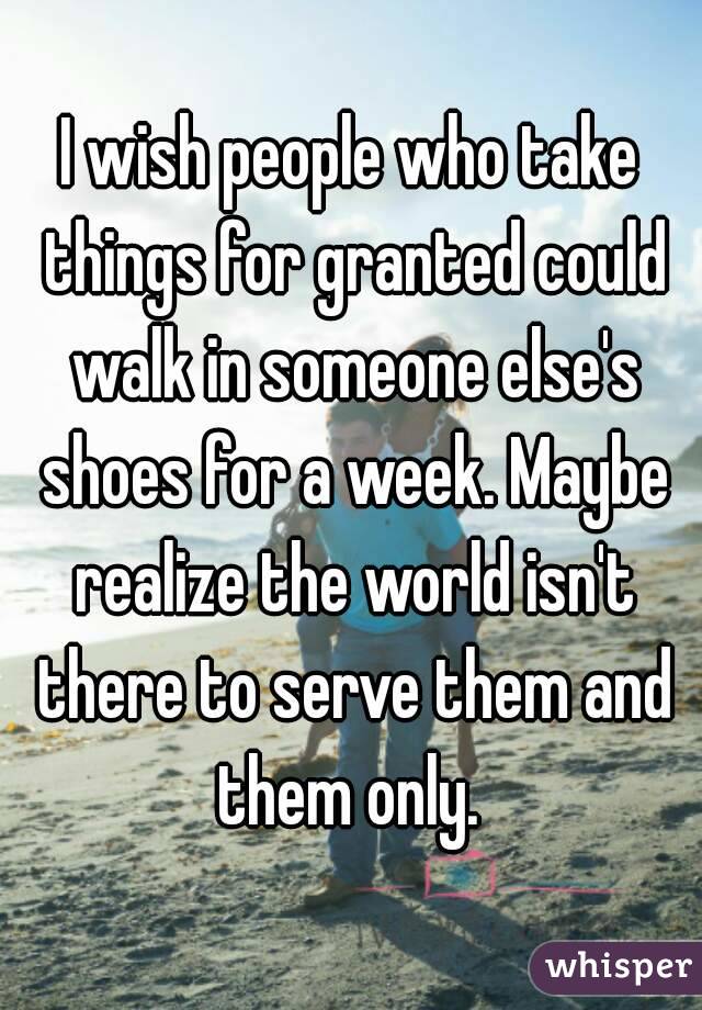 I wish people who take things for granted could walk in someone else's shoes for a week. Maybe realize the world isn't there to serve them and them only. 
