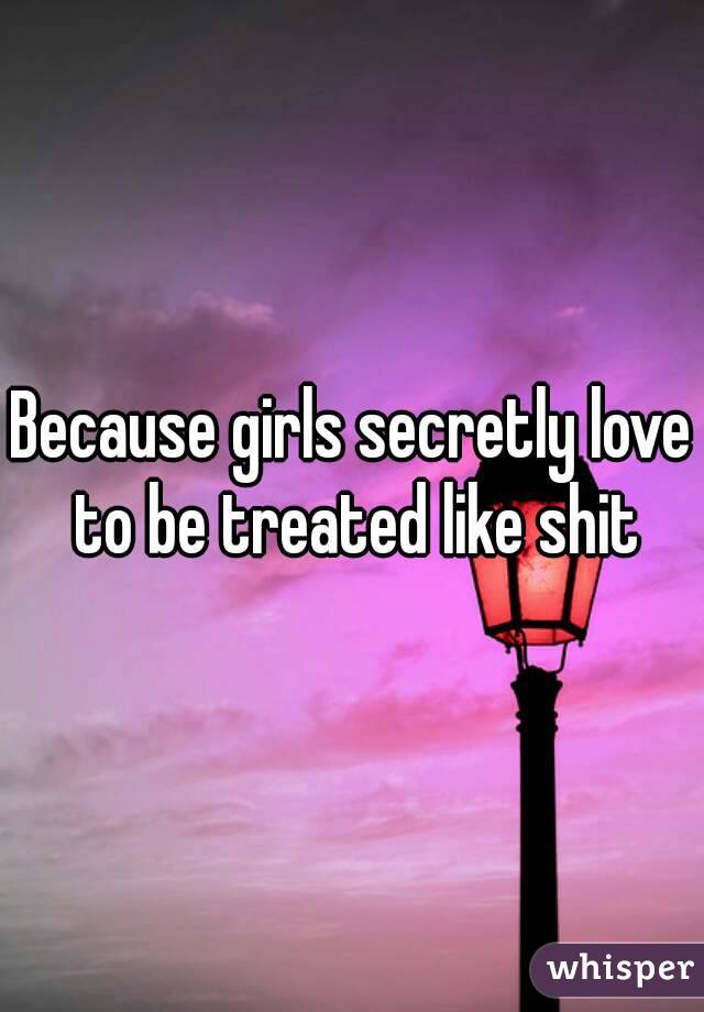 Because girls secretly love to be treated like shit