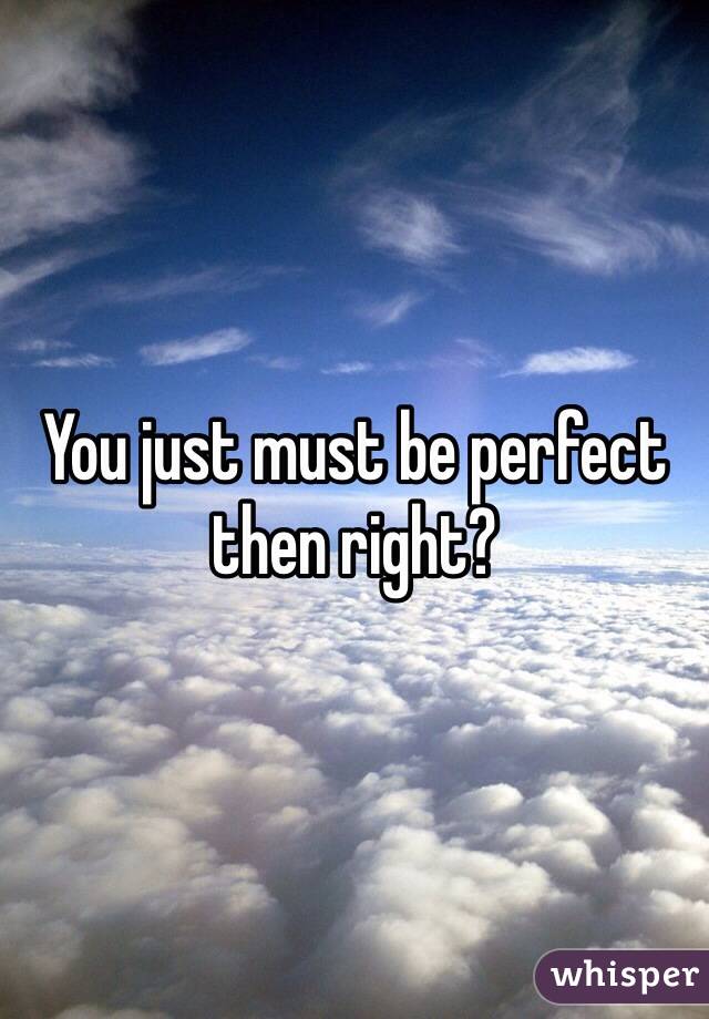 You just must be perfect then right?