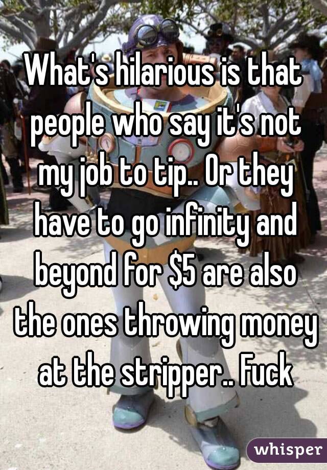 What's hilarious is that people who say it's not my job to tip.. Or they have to go infinity and beyond for $5 are also the ones throwing money at the stripper.. Fuck
