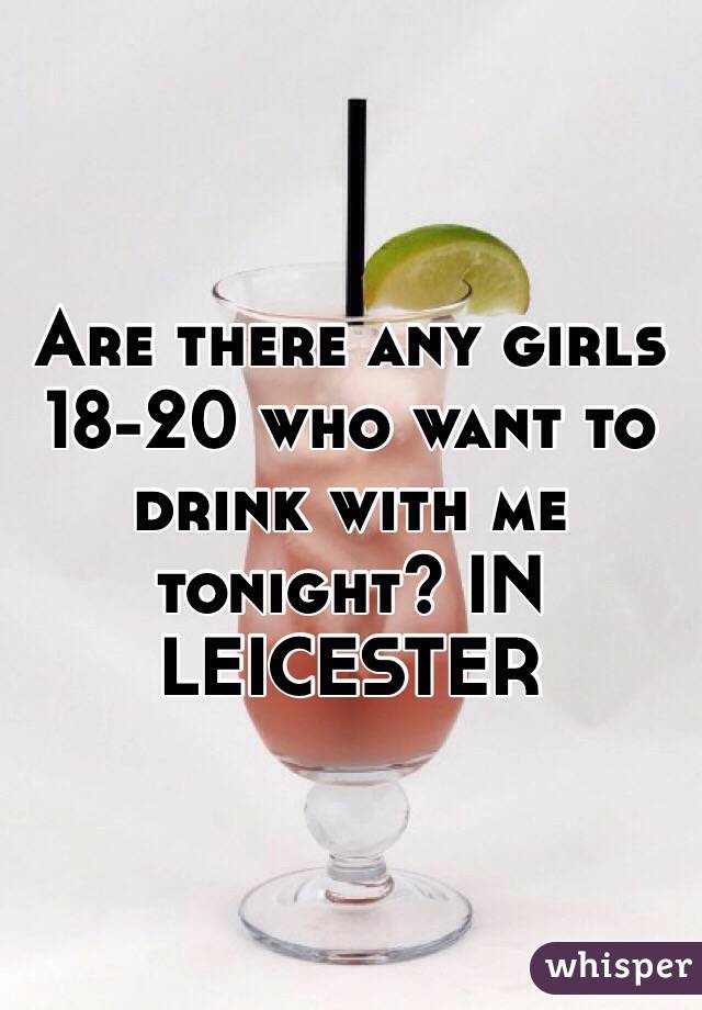 Are there any girls 18-20 who want to drink with me tonight? IN LEICESTER