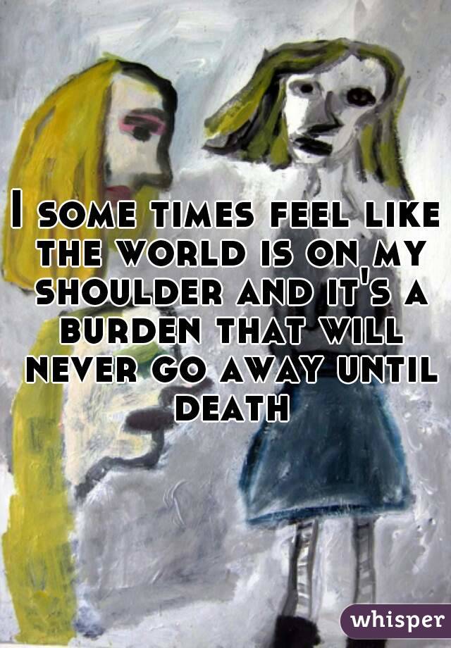 I some times feel like the world is on my shoulder and it's a burden that will never go away until death