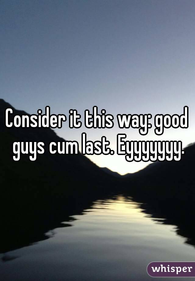Consider it this way: good guys cum last. Eyyyyyyy.