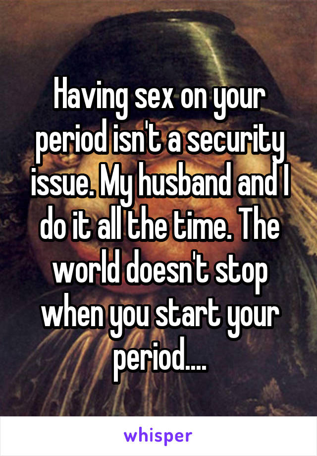 Having sex on your period isn't a security issue. My husband and I do it all the time. The world doesn't stop when you start your period....