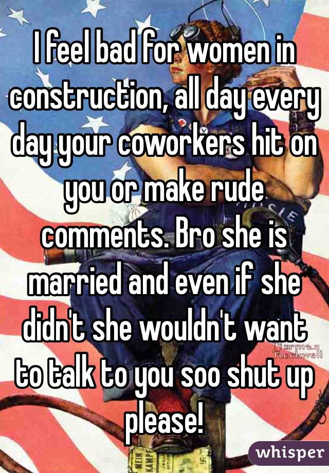 I feel bad for women in construction, all day every day your coworkers hit on you or make rude comments. Bro she is married and even if she didn't she wouldn't want to talk to you soo shut up please!