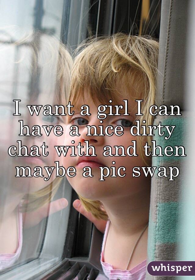 I want a girl I can have a nice dirty chat with and then maybe a pic swap