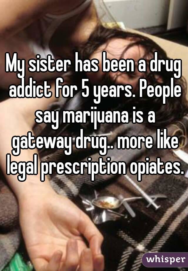 My sister has been a drug addict for 5 years. People say marijuana is a gateway drug.. more like legal prescription opiates. 