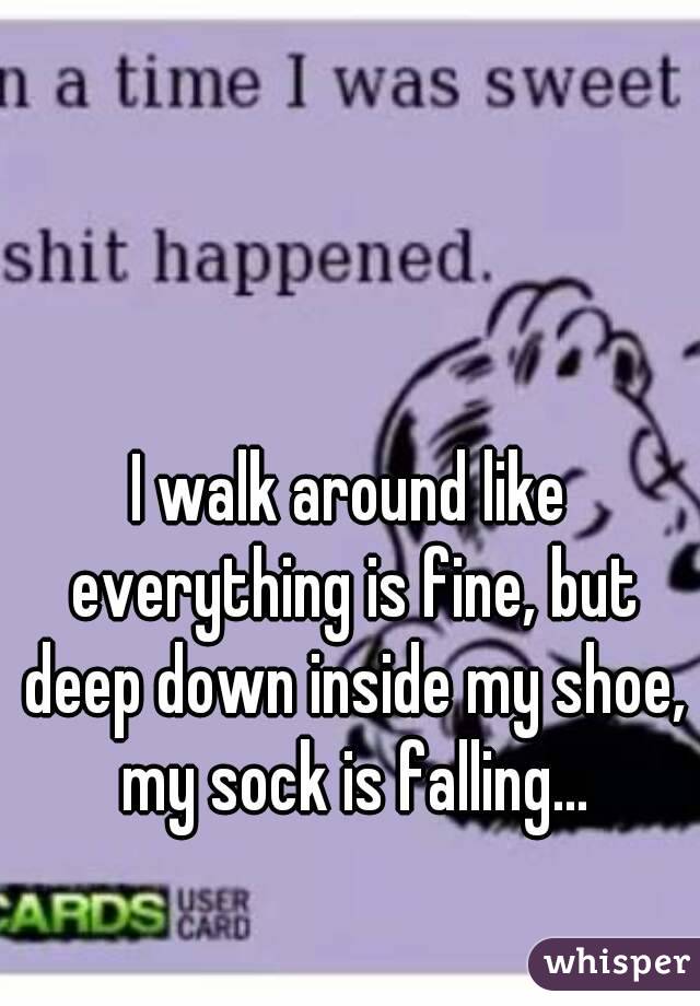 I walk around like everything is fine, but deep down inside my shoe, my sock is falling...