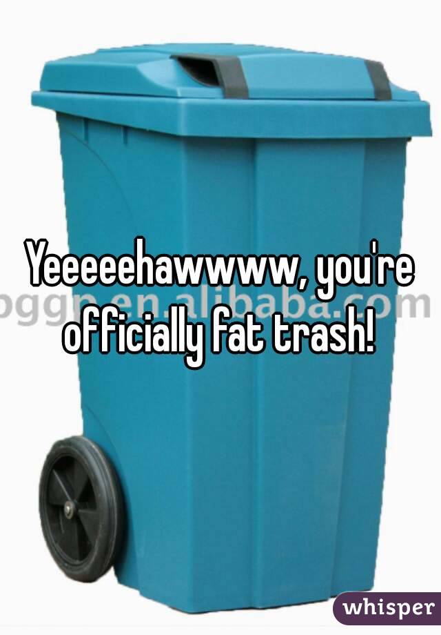 Yeeeeehawwww, you're officially fat trash! 