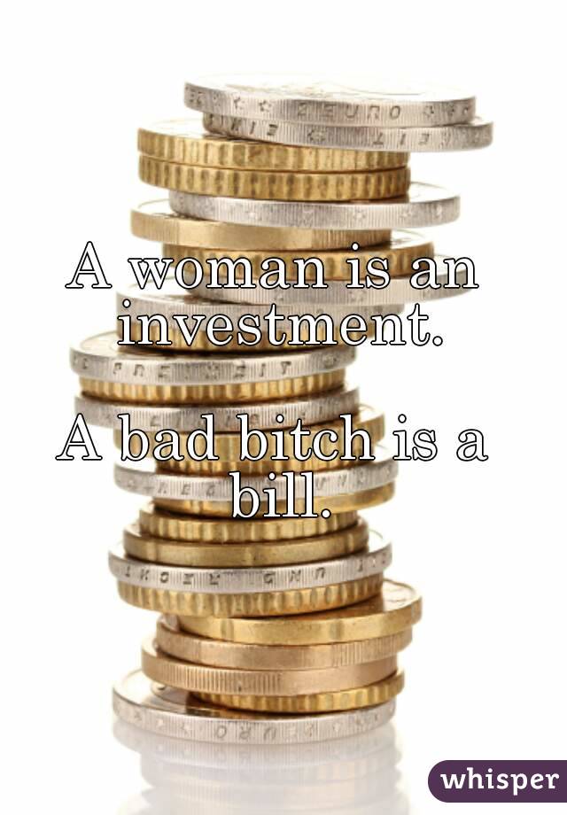 A woman is an investment.

A bad bitch is a bill.

