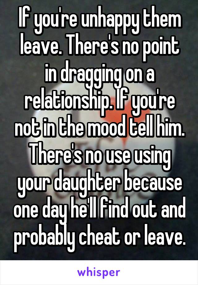 If you're unhappy them leave. There's no point in dragging on a relationship. If you're not in the mood tell him. There's no use using your daughter because one day he'll find out and probably cheat or leave. 