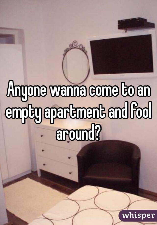 Anyone wanna come to an empty apartment and fool around?