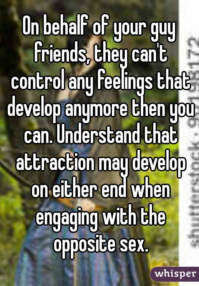 On behalf of your guy friends, they can't control any feelings that develop anymore then you can. Understand that attraction may develop on either end when engaging with the opposite sex.