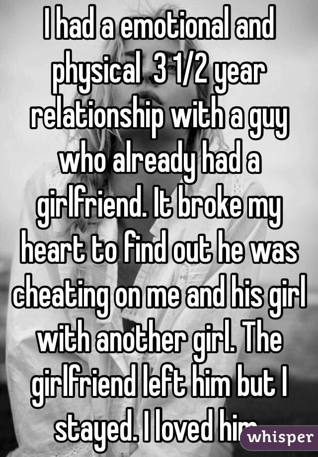 I had a emotional and physical  3 1/2 year relationship with a guy who already had a girlfriend. It broke my heart to find out he was cheating on me and his girl with another girl. The girlfriend left him but I stayed. I loved him. 