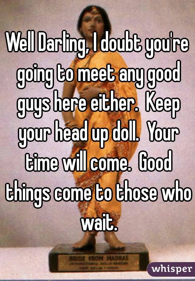 Well Darling, I doubt you're going to meet any good guys here either.  Keep your head up doll.  Your time will come.  Good things come to those who wait.