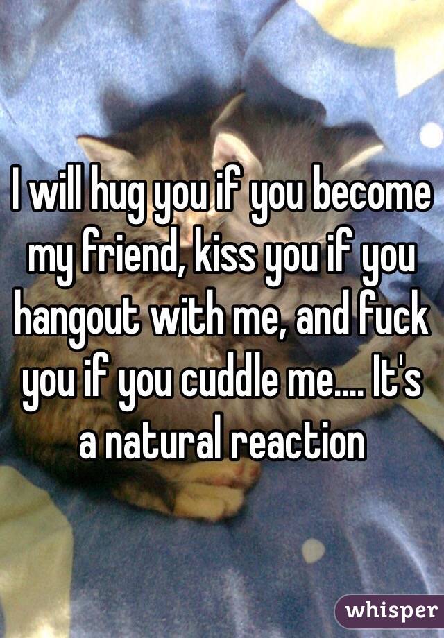 I will hug you if you become my friend, kiss you if you hangout with me, and fuck you if you cuddle me.... It's a natural reaction