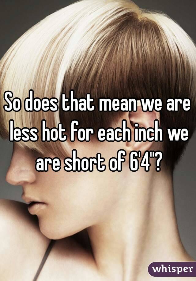 So does that mean we are less hot for each inch we are short of 6'4"?