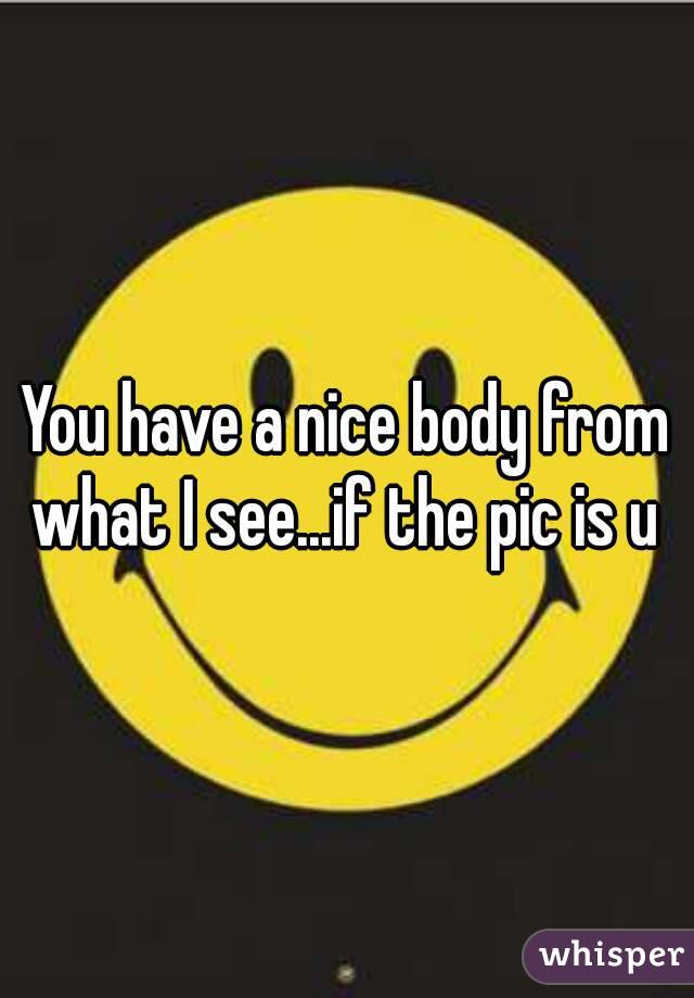 You have a nice body from what I see...if the pic is u 