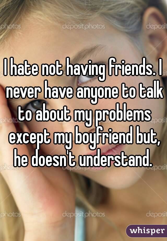 I hate not having friends. I never have anyone to talk to about my problems except my boyfriend but, he doesn't understand. 