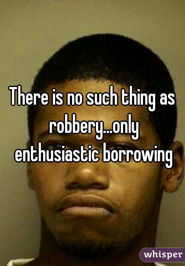 There is no such thing as robbery...only enthusiastic borrowing
