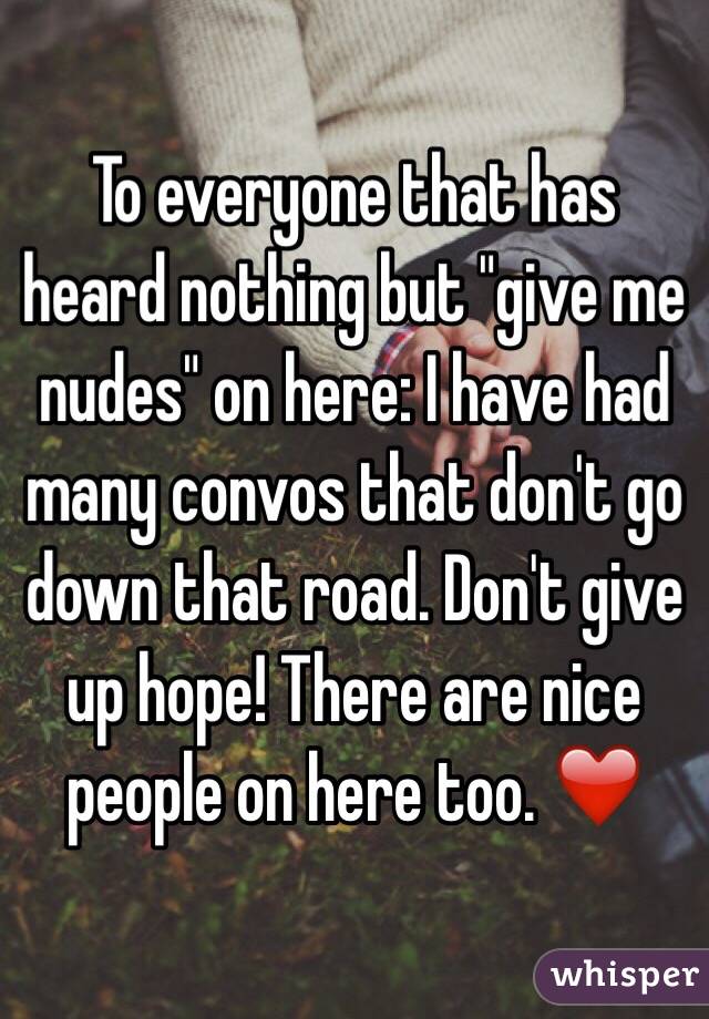 To everyone that has heard nothing but "give me nudes" on here: I have had many convos that don't go down that road. Don't give up hope! There are nice people on here too. ❤️