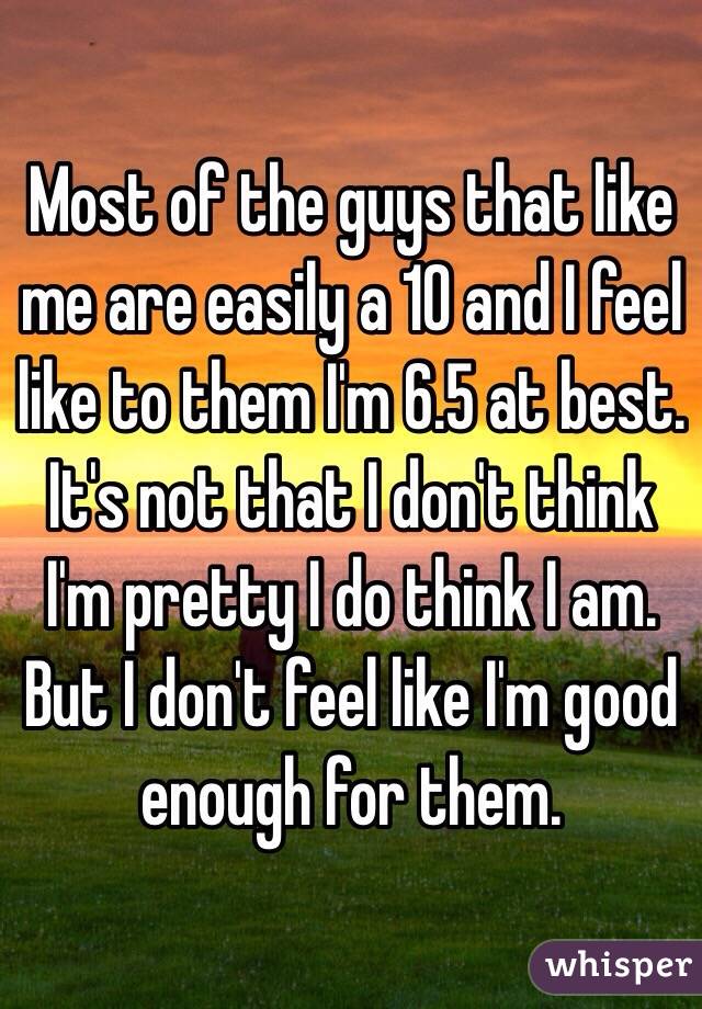 Most of the guys that like me are easily a 10 and I feel like to them I'm 6.5 at best. It's not that I don't think I'm pretty I do think I am. But I don't feel like I'm good enough for them.