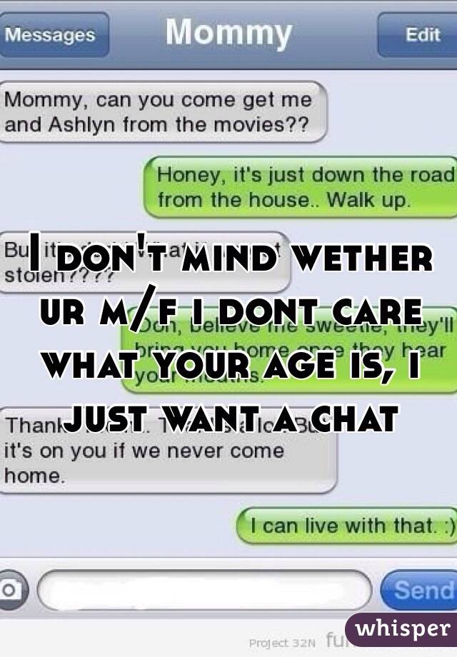 I don't mind wether ur m/f i dont care what your age is, i just want a chat
