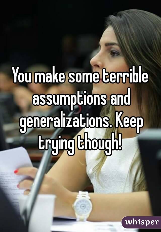 You make some terrible assumptions and generalizations. Keep trying though! 