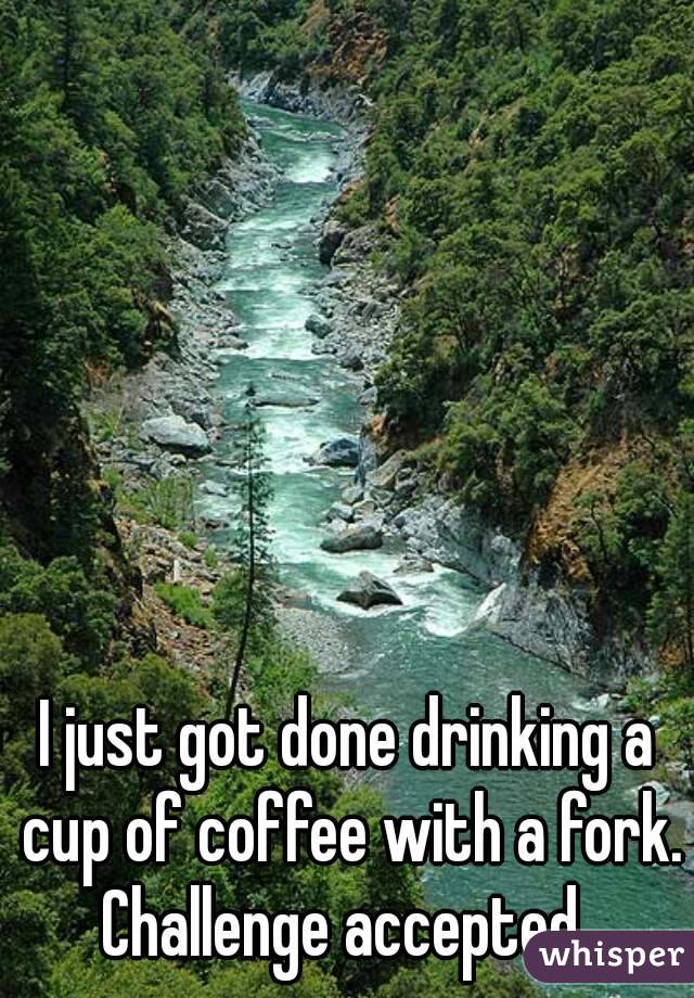 I just got done drinking a cup of coffee with a fork.
Challenge accepted.