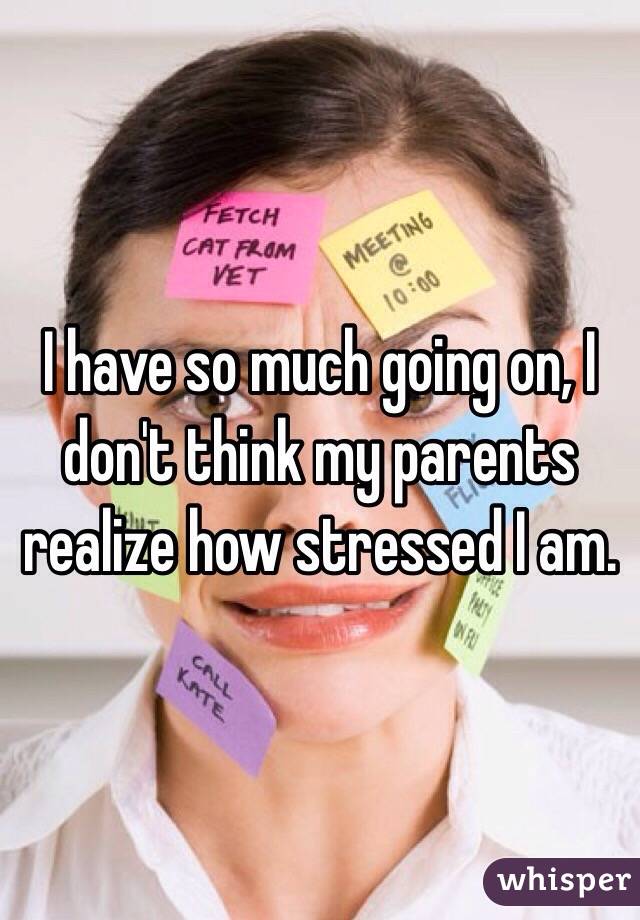 I have so much going on, I don't think my parents realize how stressed I am. 