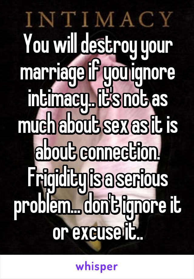 You will destroy your marriage if you ignore intimacy.. it's not as much about sex as it is about connection. Frigidity is a serious problem... don't ignore it or excuse it..