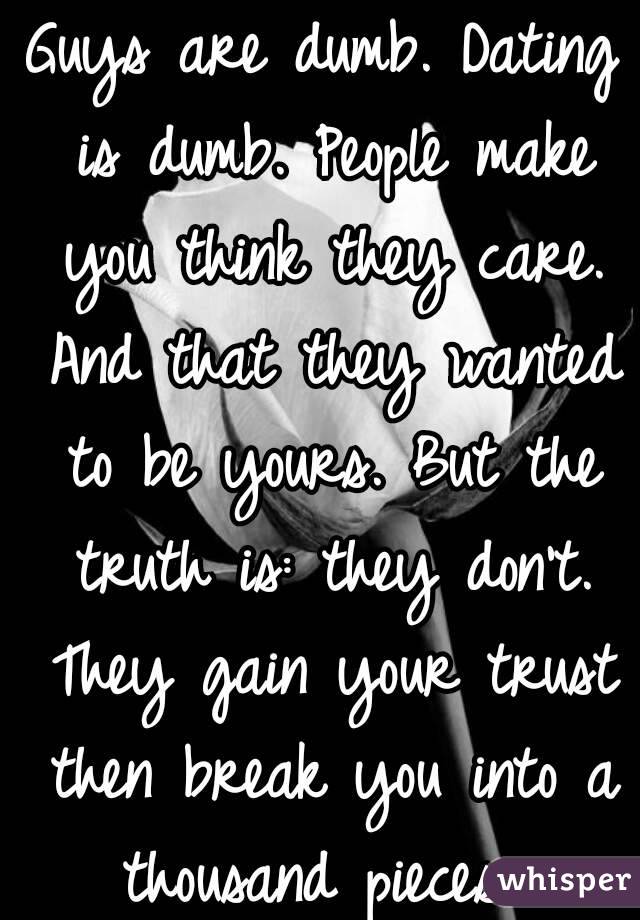 Guys are dumb. Dating is dumb. People make you think they care. And that they wanted to be yours. But the truth is: they don't. They gain your trust then break you into a thousand pieces. 