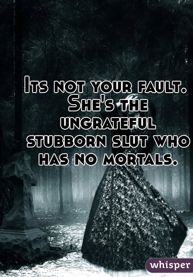 Its not your fault. She's the ungrateful stubborn slut who has no mortals.