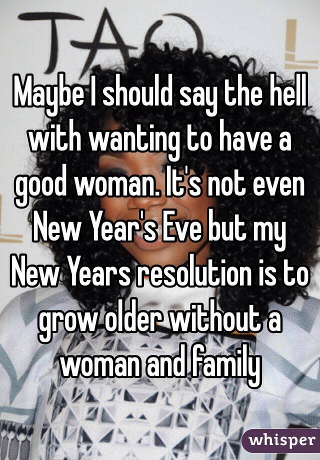 Maybe I should say the hell with wanting to have a good woman. It's not even New Year's Eve but my New Years resolution is to grow older without a woman and family 