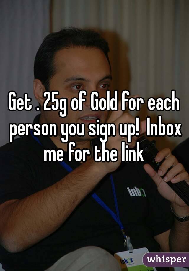 Get . 25g of Gold for each person you sign up!  Inbox me for the link 