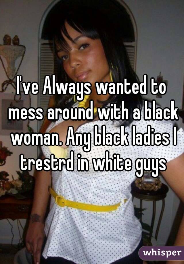 I've Always wanted to mess around with a black woman. Any black ladies I trestrd in white guys